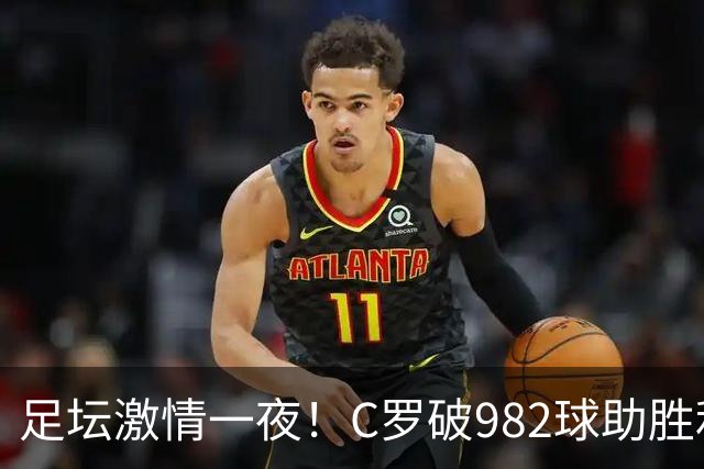 足坛激情一夜！C罗破982球助胜利3 1，热那亚3 2，伊普斯维奇1 1森林
